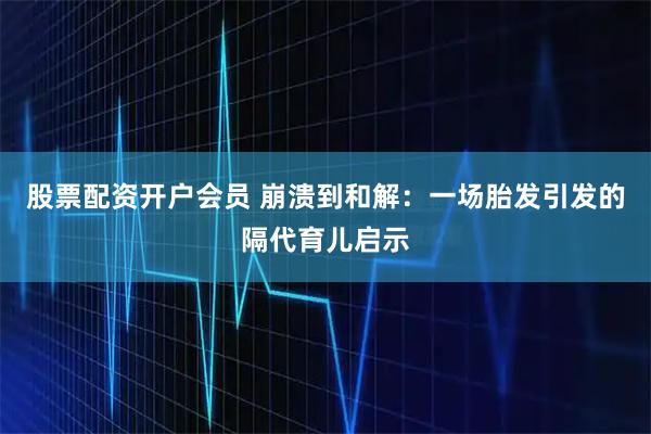 股票配资开户会员 崩溃到和解：一场胎发引发的隔代育儿启示