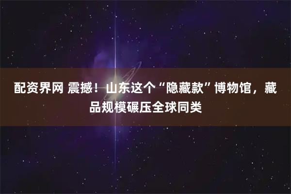 配资界网 震撼！山东这个“隐藏款”博物馆，藏品规模碾压全球同类